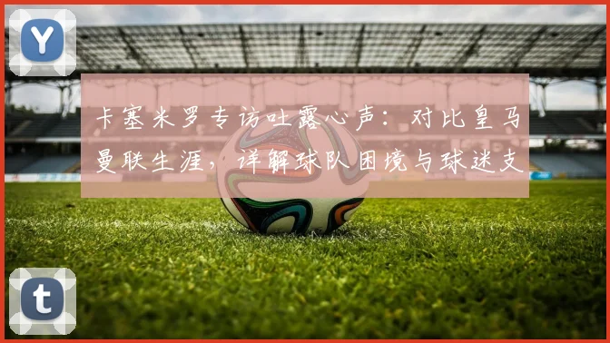 卡塞米罗专访吐露心声：对比皇马曼联生涯，详解球队困境与球迷支持的力量