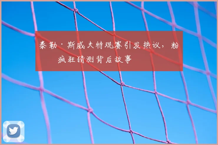 泰勒·斯威夫特观赛引发热议，粉丝疯狂猜测背后故事