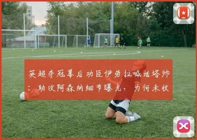 英超夺冠幕后功臣伊劳拉喊话塔帅：助攻阿森纳细节曝光，为何未收到短信？