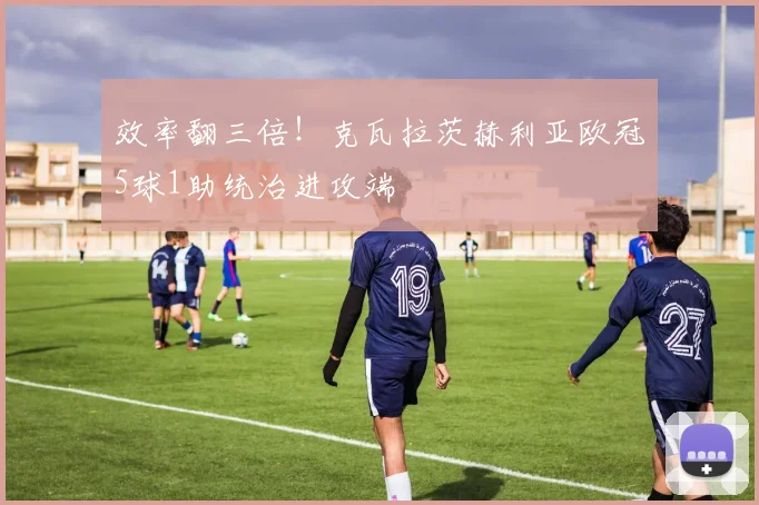 效率翻三倍！克瓦拉茨赫利亚欧冠5球1助统治进攻端