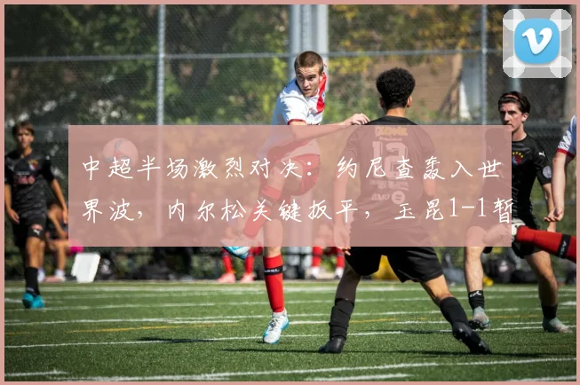 中超半场激烈对决：约尼查轰入世界波，内尔松关键扳平，玉昆1-1暂平西海岸