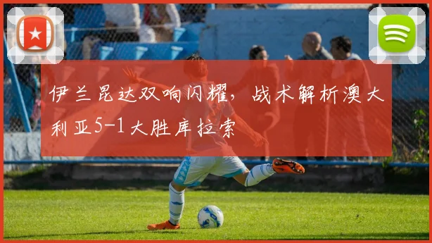 伊兰昆达双响闪耀，战术解析澳大利亚5-1大胜库拉索