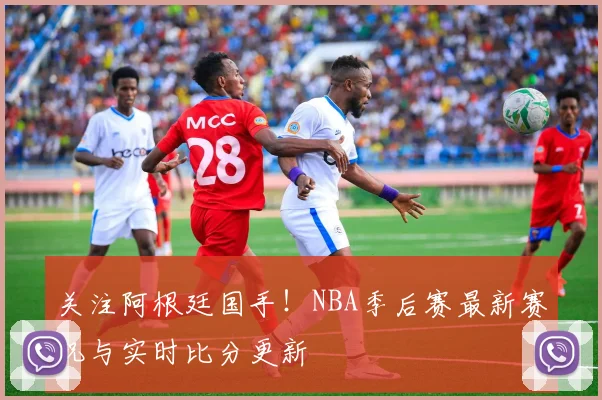 关注阿根廷国手！NBA季后赛最新赛况与实时比分更新