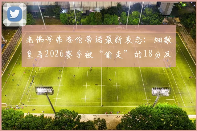 老佛爷弗洛伦蒂诺最新表态：细数皇马2026赛季被“偷走”的18分及争议判罚全记录