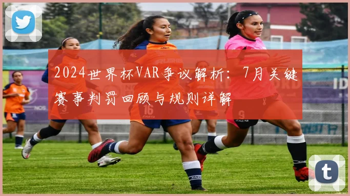 2024世界杯VAR争议解析：7月关键赛事判罚回顾与规则详解