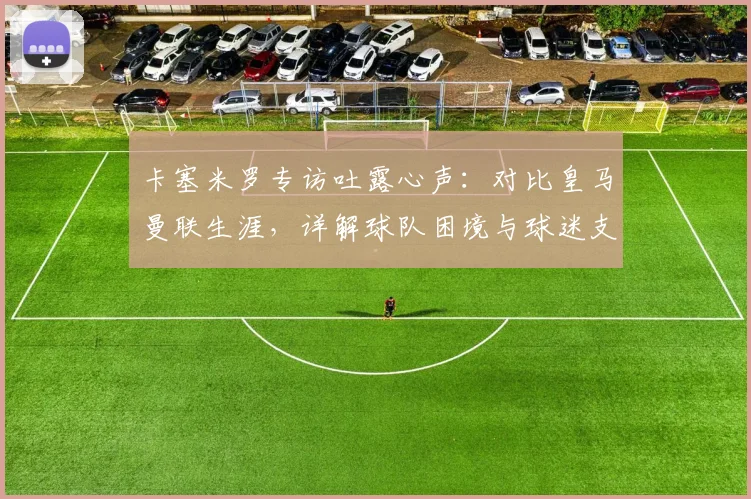 卡塞米罗专访吐露心声：对比皇马曼联生涯，详解球队困境与球迷支持的力量