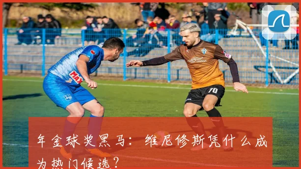 年金球奖黑马：维尼修斯凭什么成为热门候选？