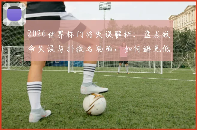 2026世界杯门将失误解析：盘点致命失误与扑救名场面，如何避免低级错误