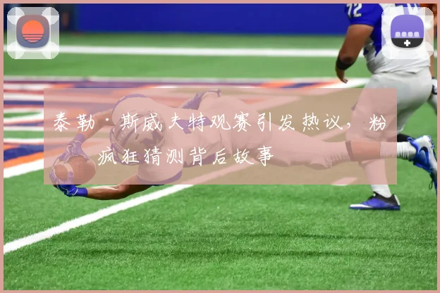 泰勒·斯威夫特观赛引发热议,粉丝疯狂猜测背后故事
