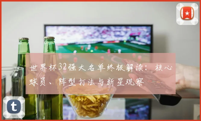 世界杯32强大名单终极解读：核心球员、阵型打法与新星观察